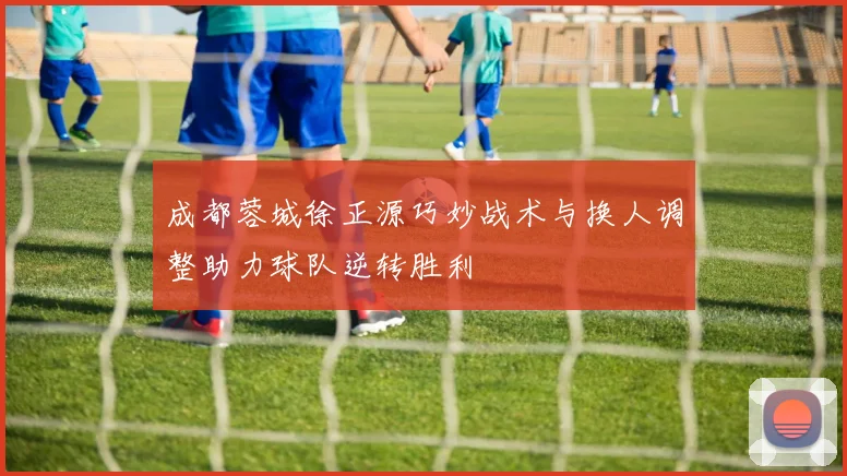 成都蓉城徐正源巧妙战术与换人调整助力球队逆转胜利