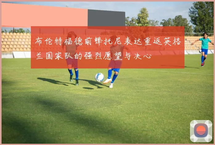 布伦特福德前锋托尼表达重返英格兰国家队的强烈愿望与决心