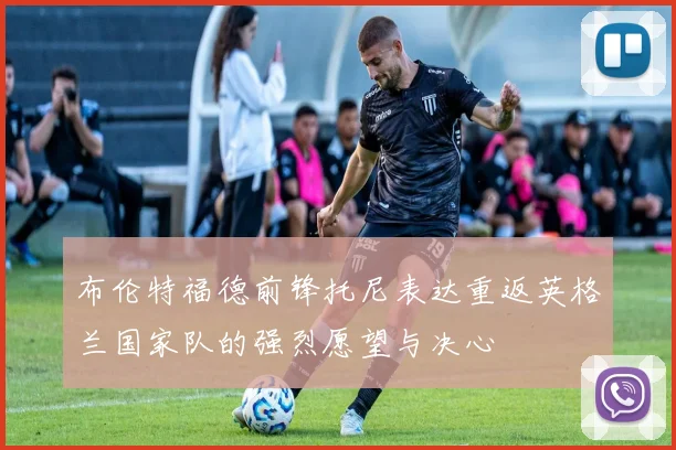布伦特福德前锋托尼表达重返英格兰国家队的强烈愿望与决心